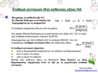 Σταθερά ιοντισμού (Κα) ασθενούς οξέος ΗΑ
Θεωρούμε το ασθενές οξύ ΗΑ.
Σε υδατικό διάλυμα ο ιοντισμός του
περιγράφεται με τη ισορροπία:
Η σταθερά ισορροπίας δίνεται από τη σχέση:
Στα αραιά υδατικά διαλύματα με συγκέντρωση της τάξης του 1 Μ, το νερό
έχει σταθερή συγκέντρωση περίπου 55,55 Μ.
Δημιουργούμε μια νέα σταθερά από το γινόμενο Κ[Η2Ο] που την
ονομάζουμε σταθερά ιοντισμού (Κα) του ασθενούς οξέος
Η σταθερά ιοντισμού εξαρτάται:
από τη θερμοκρασία (αυξάνεται με την αύξηση της θερμοκρασίας)
από τη φύση του οξέος
από τη φύση του διαλύτη
Μεταξύ δύο ασθενών οξέων σε διαλύματα ίδιου διαλύτη και ίδιας
θερμοκρασίας ισχυρότερο είναι το οξύ με τη μεγαλύτερη σταθερά
ιοντισμού
Κων/νος Θέος,
kostasctheos@icloud.com
 
