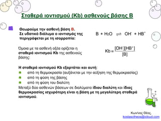 Σταθερά ιοντισμού (Κb) ασθενούς βάσης Β
Θεωρούμε την ασθενή βάση Β.
Σε υδατικό διάλυμα ο ιοντισμός της
περιγράφεται με τη ισορροπία:
Όμοια με τα ασθενή οξέα ορίζεται η
σταθερά ιοντισμού Kb της ασθενούς
βάσης:
Η σταθερά ιοντισμού Kb εξαρτάται και αυτή:
από τη θερμοκρασία (αυξάνεται με την αύξηση της θερμοκρασίας)
από τη φύση της βάσης
από τη φύση του διαλύτη
Μεταξύ δύο ασθενών βάσεων σε διαλύματα ίδιου διαλύτη και ίδιας
θερμοκρασίας ισχυρότερη είναι η βάση με τη μεγαλύτερη σταθερά
ιοντισμού.
Κων/νος Θέος,
kostasctheos@icloud.com
 