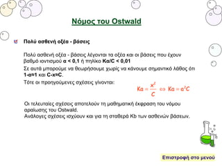 Νόμος του Ostwald
Πολύ ασθενή οξέα - βάσεις λέγονται τα οξέα και οι βάσεις που έχουν
βαθμό ιοντισμού α < 0,1 ή πηλίκο Κα/C < 0,01
Σε αυτά μπορούμε να θεωρήσουμε χωρίς να κάνουμε σημαντικό λάθος ότι
1-α≈1 και C-x≈C.
Τότε οι προηγούμενες σχέσεις γίνονται:
Πολύ ασθενή οξέα - βάσεις
Οι τελευταίες σχέσεις αποτελούν τη μαθηματική έκφραση του νόμου
αραίωσης του Ostwald.
Ανάλογες σχέσεις ισχύουν και για τη σταθερά Kb των ασθενών βάσεων.
Επιστροφή στο μενού
 