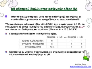 pH υδατικού διαλύματος ασθενούς οξέος ΗΑ
Όταν το διάλυμα περιέχει μόνο του το ασθενές οξύ και ισχύουν οι
προϋποθέσεις μπορούμε να εφαρμόζουμε το νόμο του Ostwald
Υδατικό διάλυμα αιθανικού οξέος (CH3COOH) έχει συγκέντρωση 0,1 Μ. Να
υπολογίσετε το βαθμό ιοντισμού του αιθανικού οξέος, τη συγκέντρωση όλων
των ιόντων του διαλύματος και το pH του. (Δίνονται Κα = 10−5
, θ=25 °C)
Γράφουμε την αντίδραση ιοντισμού του οξέος.
αρχικές συγκεντρώσεις C - -
ιοντίζονται / παράγονται x x x
ιοντική ισορροπία C-x x x
Εξετάζουμε αν γίνονται προσεγγίσεις, και στη συνέχεια εφαρμόζουμε το
νόμο του Ostwald. Υπολογίζουμε το pH.
Κων/νος Θέος,
kostasctheos@icloud.com
 