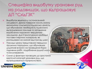 8
 Видобуток ведеться у густонаселеній
місцевості. Денна поверхня носить значну
економічну сільськогосподарську цінність,
що обумовлює необхідність підземного
відпрацювання покладів та заповнення
вироблених порожнин твердіючою
закладкою. Для її приготування необхідні
поставки інертних матеріалів, які
розташовані на значній відстані від шахт.
 Поклади урану представлені твердими
гірськими породами, що обумовлює
додаткові витрати на проведення буро-
підривних робіт, подрібнення рудної маси
та вилуговування.
 Саме ці фактори призводять до зростання
вартісної категорії уранових руд, що
відпрацьовуються підприємством.
 
