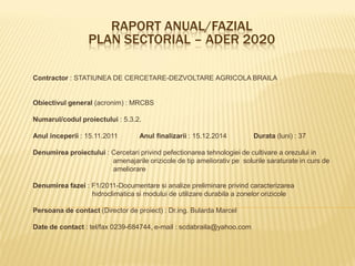 RAPORT ANUAL/FAZIAL
                  PLAN SECTORIAL – ADER 2020

Contractor : STATIUNEA DE CERCETARE-DEZVOLTARE AGRICOLA BRAILA


Obiectivul general (acronim) : MRCBS

Numarul/codul proiectului : 5.3.2.

Anul inceperii : 15.11.2011        Anul finalizarii : 15.12.2014        Durata (luni) : 37

Denumirea proiectului : Cercetari privind pefectionarea tehnologiei de cultivare a orezului in
                        amenajarile orizicole de tip ameliorativ pe solurile saraturate in curs de
                        ameliorare

Denumirea fazei : F1/2011-Documentare si analize preliminare privind caracterizarea
                  hidroclimatica si modului de utilizare durabila a zonelor orizicole

Persoana de contact (Director de proiect) : Dr.ing. Bularda Marcel

Date de contact : tel/fax 0239-684744, e-mail : scdabraila@yahoo.com
 