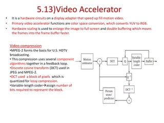 5.13)Video Accelerator
• It is a hardware circuits on a display adapter that speed up fill motion video.
• Primary video accelerator functions are color space conversion, which converts YUV to RGB.
• Hardware scaling is used to enlarge the image to full screen and double buffering which moves
the frames into the frame buffer faster.
Video compression
•MPEG-2 forms the basis for U.S. HDTV
broadcasting.
• This compression uses several component
algorithms together in a feedback loop.
•Discrete cosine transform (DCT) used in
JPEG and MPEG-2.
•DCT used a block of pixels which is
quantized for lossy compression.
•Variable-length coderassign number of
bits required to represent the block.
 