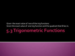 5.3 Trigonometric Functions Given  the exact value of  two of the trig functions Given the exact value of  one trig function and the quadrant that θ lies in. 