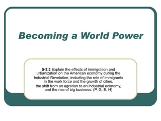 Becoming a World Power 5-3.3  Explain the effects of immigration and urbanization on the American economy during the Industrial Revolution, including the role of immigrants in the work force and the growth of cities, the shift from an agrarian to an industrial economy, and the rise of big business. (P, G, E, H) 