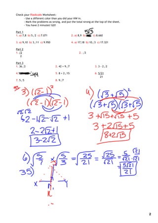 Check your Radicals Worksheet:
      ‐ Use a different color than you did your HW in.
      ‐ Mark the problems as wrong, and put the total wrong at the top of the sheet.
      ‐ You have 2 minutes! GO!

Part 1
1. a) 7,8 b) 5√2 c) 7.071                    2. a) 8,9 b) 5√2 c) 8.660

3. a) 9,10 b) 3√11 c) 9.950                  4. a) 17,18 b) 10√3 c) 17.321

Part 2
1. √2                                              2. √2
    2

Part 3
1. 36√2                        2. 42 + 9√7                     3. 3 ‐ 2√2

4. ‐49 + √5                    5. 8 + 2√15                     6. 5√21
                                                                   21
7. 5√5                         8. 9√7




                                                                                       2
 