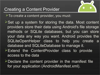 Set up a system for storing the data. Most content
providers store their data using Android's file storage
methods or SQLite databases, but you can store
your data any way you want. Android provides the
SQLiteOpenHelper class to help you create a
database and SQLiteDatabase to manage it.
Creating a Content Provider
To create a content provider, you must:
Extend the ContentProvider class to provide
access to the data
Declare the content provider in the manifest file
for your application (AndroidManifest.xml).
 