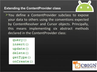 Extending the ContentProvider class
You define a ContentProvider subclass to expose
your data to others using the conventions expected
by ContentResolver and Cursor objects. Principally,
this means implementing six abstract methods
declared in the ContentProvider class:
 