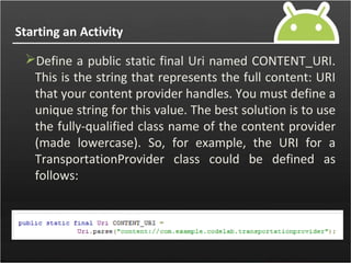 Starting an Activity
Define a public static final Uri named CONTENT_URI.
This is the string that represents the full content: URI
that your content provider handles. You must define a
unique string for this value. The best solution is to use
the fully-qualified class name of the content provider
(made lowercase). So, for example, the URI for a
TransportationProvider class could be defined as
follows:
 