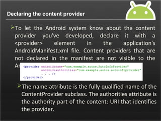 Declaring the content provider
To let the Android system know about the content
provider you've developed, declare it with a
<provider> element in the application's
AndroidManifest.xml file. Content providers that are
not declared in the manifest are not visible to the
Android system
The name attribute is the fully qualified name of the
ContentProvider subclass. The authorities attribute is
the authority part of the content: URI that identifies
the provider.
 