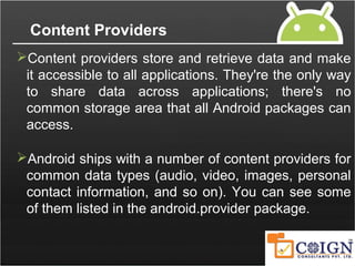 Content Providers
Content providers store and retrieve data and make
it accessible to all applications. They're the only way
to share data across applications; there's no
common storage area that all Android packages can
access.
Android ships with a number of content providers for
common data types (audio, video, images, personal
contact information, and so on). You can see some
of them listed in the android.provider package.
 
