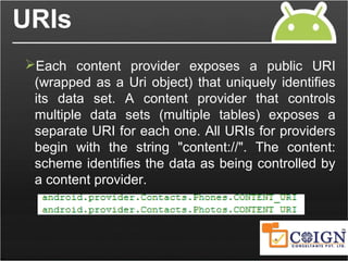 URIs
Each content provider exposes a public URI
(wrapped as a Uri object) that uniquely identifies
its data set. A content provider that controls
multiple data sets (multiple tables) exposes a
separate URI for each one. All URIs for providers
begin with the string "content://". The content:
scheme identifies the data as being controlled by
a content provider.
 