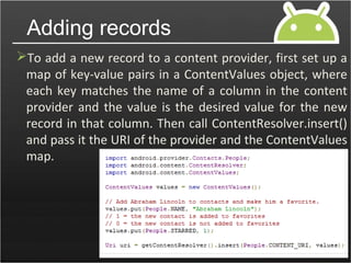 To add a new record to a content provider, first set up a
map of key-value pairs in a ContentValues object, where
each key matches the name of a column in the content
provider and the value is the desired value for the new
record in that column. Then call ContentResolver.insert()
and pass it the URI of the provider and the ContentValues
map.
Adding records
 