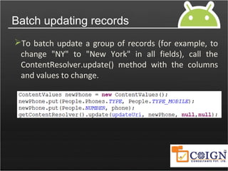 Batch updating records
To batch update a group of records (for example, to
change "NY" to "New York" in all fields), call the
ContentResolver.update() method with the columns
and values to change.
 