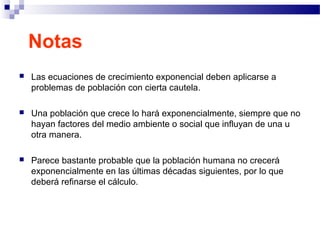 Notas
 Las ecuaciones de crecimiento exponencial deben aplicarse a
problemas de población con cierta cautela.
 Una población que crece lo hará exponencialmente, siempre que no
hayan factores del medio ambiente o social que influyan de una u
otra manera.
 Parece bastante probable que la población humana no crecerá
exponencialmente en las últimas décadas siguientes, por lo que
deberá refinarse el cálculo.
 