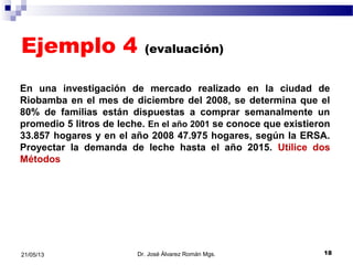 Ejemplo 4 (evaluación)
Dr. José Álvarez Román Mgs. 1821/05/13
En una investigación de mercado realizado en la ciudad de
Riobamba en el mes de diciembre del 2008, se determina que el
80% de familias están dispuestas a comprar semanalmente un
promedio 5 litros de leche. En el año 2001 se conoce que existieron
33.857 hogares y en el año 2008 47.975 hogares, según la ERSA.
Proyectar la demanda de leche hasta el año 2015. Utilice dos
Métodos
 