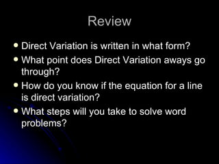 Review Direct Variation is written in what form? What point does Direct Variation aways go through? How do you know if the equation for a line is direct variation? What steps will you take to solve word problems?