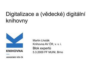 Digitalizace a (vědecké) digitální knihovny  Martin Lhoták Knihovna AV ČR, v. v. i. Blok expertů 5.3.2009 FF MUNI, Brno 