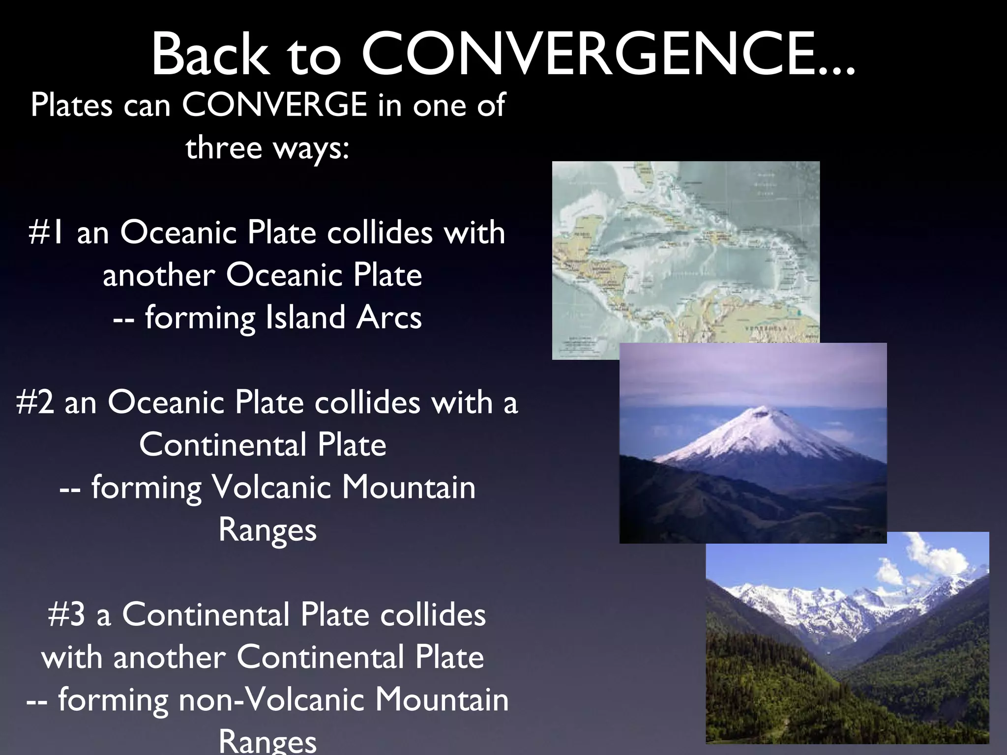Back to CONVERGENCE... Plates can CONVERGE in one of three ways: #1 an Oceanic Plate collides with another Oceanic Plate  -- forming Island Arcs #2 an Oceanic Plate collides with a Continental Plate  -- forming Volcanic Mountain Ranges #3 a Continental Plate collides with another Continental Plate  -- forming non-Volcanic Mountain Ranges 