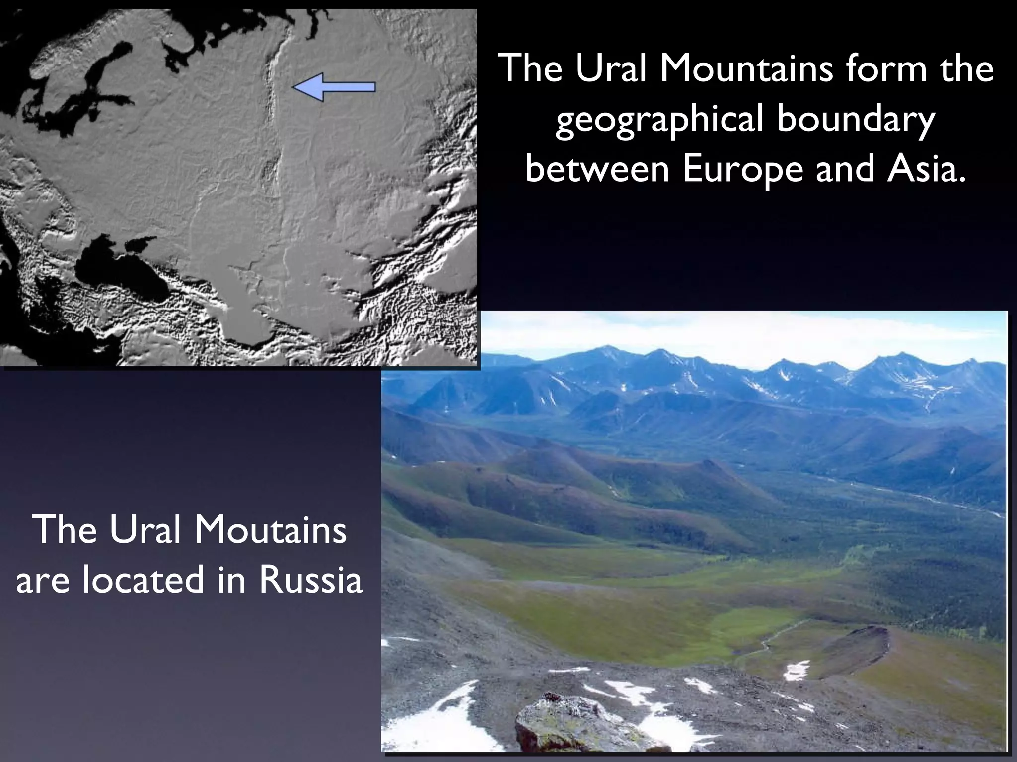 The Ural Mountains form the geographical boundary between Europe and Asia. The Ural Moutains are located in Russia 