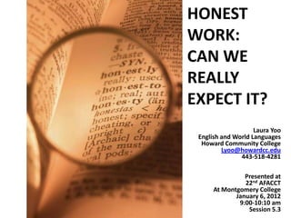 HONEST
WORK:
CAN WE
REALLY
EXPECT IT?
                    Laura Yoo
 English and World Languages
  Howard Community College
         Lyoo@howardcc.edu
               443-518-4281

                Presented at
                22nd AFACCT
      At Montgomery College
             January 6, 2012
              9:00-10:10 am
                 Session 5.3
 