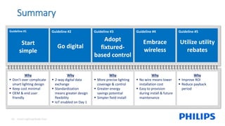 Why
▪ 2-way digital data
exchange
▪ Standardization
means greater design
flexibility
▪ IoT enabled on Day 1
Why
▪ Improve ROI
▪ Reduce payback
period
Smart Lighting Made Easy18
Why
▪ Don’t over complicate
smart lighting design
▪ Keep cost minimal
▪ OEM & end user
friendly
Why
▪ More precise lighting
coverage & control
▪ Greater energy
savings potential
▪ Simpler field install
Why
▪ No wire means lower
installation cost
▪ Easy to provision
during install & future
maintenance
Summary
Guideline #1
Start
simple
Guideline #2
Go digital
Guideline #3
Adopt
fixtured-
based control
Guideline #4
Embrace
wireless
Guideline #5
Utilize utility
rebates
 