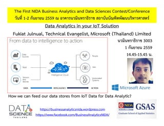 Data Analytics in your IoT Solution
Fukiat Julnual, Technical Evangelist, Microsoft (Thailand) Limited
The First NIDA Business Analytics and Data Sciences Contest/Conference
วันที่ 1-2 กันยายน 2559 ณ อาคารนวมินทราธิราช สถาบันบัณฑิตพัฒนบริหารศาสตร์
https://businessanalyticsnida.wordpress.com
https://www.facebook.com/BusinessAnalyticsNIDA/
How we can feed our data stores from IoT Data for Data Analytic?
นวมินทราธิราช 3003
1 กันยายน 2559
14.45-15.45 น.
 