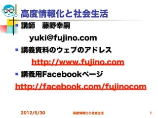 高度情報化と社会生活
   講師 藤野幸嗣
  yuki@fujino.com
   講義資料のウェブのアドレス
       http://www.fujino.com
   講義用Facebookページ
http://facebook.com/fujinocom


    2012/5/30   高度情報化と社会生活      1
 