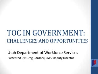 TOC IN GOVERNMENT:
CHALLENGES AND OPPORTUNITIES

Utah Department of Workforce Services
Presented By: Greg Gardner, DWS Deputy Director
 
