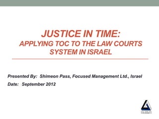 JUSTICE IN TIME:
     APPLYING TOC TO THE LAW COURTS
            SYSTEM IN ISRAEL


Presented By: Shimeon Pass, Focused Management Ltd., Israel
Date: September 2012
 