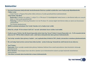 Beklentiler                                                                                                                         23


 Kurumsal finansman faaliyetlerinde hareketlenmenin Haziran ayındaki seçimlerden sonra başlayacağı düşünülmektedir.
  Halka Arzlar
    –Limak Yatırım ve Pegasus Havayolları halka arzlarının yıl içinde gerçekleştirilmesi planlanmaktadır.
  Özel Sektör Tahvilleri:
    –Bankacılık; İş Bankası’nın toplam 1,1 milyar TL ve 700 miyon TL büyüklüğündeki banka bonosu ve tahvillerinin halka arzı sırasıyla
     Şubat ve Nisan ayında gerçekleştirildi.
    –Faktoring; Creditwest Faktoring Hizmetleri A.Ş.’nin 50 milyon TL nominal değerli tahvillerinin halka arz işlemi için Kurumumuz
     yetkilendirildi.
    –Yeni ihraçlar gündemimizde.
 BDDK tarafından iştirakimiz Efes Varlık Yönetim A.Ş‟ye faaliyet izni verildi.

 Dubai‟de yerleşik “IS Investment Gulf Ltd.” unvanlı iştirakimiz ticaret siciline tescil edildi.

 Faaliyete geçen Türkiye‟nin ilk lisanslı depoculuk şirketi olan Ege Tarım Ürünleri Lisanslı Depoculuk A.Ş. (%10 oranında iştirak
  ediyoruz) ile VOB‟da fiziki teslimatlı emtia vadeli işlem sözleşmelerinin işlem görmesi beklenmektedir.

 Yeni tertip varantlar işlem görmeye başladı - yeni yapılandırılmış ürünlerin 2011 yılında yatırımcılara sunulması planlanmaktadır.

 İki yeni hedge fund (serbest yatırım fonu) daha kurduk - „prime brokerage‟ hizmetlerine aktif olarak devam ediyoruz.

 Yeni Ürünler:
 – Opsiyonlar: İkinci çeyreğin sonunda işlem görmeye başlaması beklenen hisse senedi opsiyonlarının işlem hacimimizi arttıracağı
   düşünülmektedir.
 – Döviz İşlemleri: Yasal altyapısı hazır olan döviz işlemleri için alt düzenlemelerin üçüncü çeyreğin başlarında tamamlanması
   beklenmektedir.
 Yılın ikinci yarısında işlem hacimlerinin artması beklenmektedir.
 
