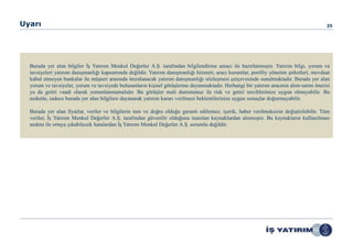 Uyarı                                                                                                                                   25




  Burada yer alan bilgiler İş Yatırım Menkul Değerler A.Ş. tarafından bilgilendirme amacı ile hazırlanmıştır. Yatırım bilgi, yorum ve
  tavsiyeleri yatırım danışmanlığı kapsamında değildir. Yatırım danışmanlığı hizmeti; aracı kurumlar, portföy yönetim şirketleri, mevduat
  kabul etmeyen bankalar ile müşteri arasında imzalanacak yatırım danışmanlığı sözleşmesi çerçevesinde sunulmaktadır. Burada yer alan
  yorum ve tavsiyeler, yorum ve tavsiyede bulunanların kişisel görüşlerine dayanmaktadır. Herhangi bir yatırım aracının alım-satım önerisi
  ya da getiri vaadi olarak yorumlanmamalıdır. Bu görüşler mali durumunuz ile risk ve getiri tercihlerinize uygun olmayabilir. Bu
  nedenle, sadece burada yer alan bilgilere dayanarak yatırım kararı verilmesi beklentilerinize uygun sonuçlar doğurmayabilir.

  Burada yer alan fiyatlar, veriler ve bilgilerin tam ve doğru olduğu garanti edilemez; içerik, haber verilmeksizin değiştirilebilir. Tüm
  veriler, İş Yatırım Menkul Değerler A.Ş. tarafından güvenilir olduğuna inanılan kaynaklardan alınmıştır. Bu kaynakların kullanılması
  nedeni ile ortaya çıkabilecek hatalardan İş Yatırım Menkul Değerler A.Ş. sorumlu değildir.
 