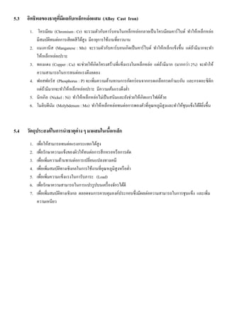 5.3 อิทธิพลของธาตุที่มีผลกับเหล็กหล่อผสม (Alloy Cast Iron)
1. โครเมียม (Chromium : Cr) จะรวมตัวกับคาร์บอนในเหล็กหล่อกลายเป็นโครเมียมคาร์ไบด์ ทาให้เหล็กหล่อ
มีสมบัติทนต่อการเสียดสีได้สูง มีอายุการใช้งานที่ยาวนาน
2. แมงกานีส (Manganese : Mn) จะรวมตัวกับคาร์บอนเกิดเป็นคาร์ไบด์ ทาให้เหล็กแข็งขึ้น แต่ถ้ามีมากจะทา
ให้เหล็กหล่อเปราะ
3. ทองแดง (Copper : Cu) จะช่วยให้เกิดโครงสร้างที่แข็งแรงในเหล็กหล่อ แต่ถ้ามีมาก (มากกว่า 2%) จะทาให้
ความสามารถในการทนต่อแรงดึงลดลง
4. ฟอสฟอรัส (Phosphorus : P) จะเพิ่มความต้านทานการกัดกร่อนจากกรดเกลือกรดกามะถัน และกรดอะซิติก
แต่ถ้ามีมากจะทาให้เหล็กหล่อเปราะ มีความเค้นแรงดึงต่า
5. นิกเกิล (Nickel : Ni) ทาให้เหล็กหล่อไม่เป็นสนิมและยังช่วยให้เกิดแกรไฟต์ด้วย
6. โมลิบดีนัม (Molybdenum : Mo) ทาให้เหล็กหล่อทนต่อการพองตัวที่อุณหภูมิสูงและทาให้ชุบแข็งได้ดียิ่งขึ้น
5.4 วัตถุประสงค์ในการนาธาตุต่าง ๆ มาผสมในเนื้อเหล็ก
1. เพื่อให้สามารถทนต่อแรงกระแทกได้สูง
2. เพื่อรักษาความแข็งของผิวให้ทนต่อการสึกหรอหรือการตัด
3. เพื่อเพิ่มความต้านทานต่อการเปลี่ยนแปลงทางเคมี
4. เพื่อเพิ่มสมบัติทางเชิงกลในการใช้งานที่อุณหภูมิสูงหรือต่า
5. เพื่อเพิ่มความแข็งแรงในการับภาระ (Load)
6. เพื่อรักษาความสามารถในการแปรรูปบนเครื่องจักรได้ดี
7. เพื่อเพิ่มสมบัติทางเชิงกล ตลอดจนการควบคุมองค์ประกอบซึ่งมีผลต่อความสามารถในการชุบแข็ง และเพิ่ม
ความเหนียว
 