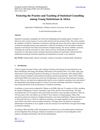 European Journal of Business and Management                                                       www.iiste.org
ISSN 2222-1905 (Paper) ISSN 2222-2839 (Online)
Vol 3, No.9, 2011

     Fostering the Practice and Teaching of Statistical Consulting
                 among Young Statisticians in Africa
                                            Awe Olushina Olawale

                Department of Mathematics, Obafemi Awolowo University, Ile-Ife, Nigeria.

                                      E-mail:olawaleawe@yahoo.co.uk

Abstract:

Statistical Consulting is unarguably one of the most challenging and rewarding aspects of statistics. It is
both an art and a science because it involves both statistical and non-statistical skills. This article considers
the usefulness of statistics, importance of statistical consulting and stresses the need to improve the practice
of statistical consulting among young statisticians in Africa by including it in the curriculum of statistics
programs in all African Universities and institutions of higher learning. The need to establish a statistical
consulting unit in all the universities in Africa, whose activities will include providing advice for
researchers on a full range of topics including statistical procedures for experiments, statistical and bio-
mathematical modeling, statistical computing, and interpretation of results, is also proposed.

Key Words: Empirical data, African Universities, Analysis, Curriculum, Teaching, Skills, Statistician.



1.    Introduction

A flurry of papers has been written on the teaching of statistics and training of young statisticians; (see
Boen,1982;Barnett,1987;Hogg,1991;Bishop,1964;Federer,1978 and Kirk,1991). Cox (1968) made some
observations on the teaching of statistical consulting in a University environment, while Olaomi (2007)
made an extensive attempt to relate statistical consulting with the econometrician . Boen (1982), Gibbons
and Freund,(1980) wrote extensively on the role and importance of university-based statistical consulting
centers. However, not many have emphasized the need to involve statistical consulting in the curriculum of
all undergraduate and graduate programs in African Universities (and higher institutions of learning), to
train young statisticians on the art and practice of statistical consulting.

According to a recent survey conducted by Thabane et al (2008), there are 53 countries in Africa, including
the islands of Madagascar, Comoros, Seychelles, Cape Verde, and Sao Tome and Principe. The study
revealed that there are 50 countries with a total of 826 universities or post secondary institutions. There are
249 universities with a web address out of which 97 have statistics or related programs. Many other
universities and private institutions of higher learning have since been established in Nigeria and other parts
of Africa after that survey. However, Statistical consulting is not taught separately in the curriculum of
most of these universities or post secondary institutions. This paper draws the attention of educators,
administrators and students to move rapidly to raise the awareness level and fill this wide gap of knowledge
in statistical consulting.

According to Boen and Zahn (1982), the perspectives of Statistics are so diversified and few statisticians
are knowledgeable about all designs. Statistical consultants are expected to be knowledgeable in their
respective disciplines and familiar with relevant methodologies.


39 | P a g e
www.iiste.org
 