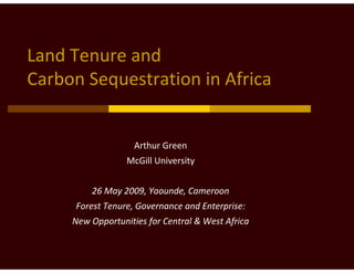 Land Tenure and 
Carbon Sequestration in Africa


                    Arthur Green
                  McGill University


         26 May 2009, Yaounde, Cameroon
      Forest Tenure, Governance and Enterprise:
     New Opportunities for Central & West Africa
 