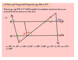 5.3 Kite and Trapezoid Properties pg. 266 to 271

Warm up : pg 272 # 17 AND explain in complete sentences how you
arrived from on answer to the next

 17.
          m                                     b     a 100°
                                            c
                       f


                           e
              g                d                         n
              h



  a= 80°, b= 20°, c=160°, d=20 °, e=80°, f=80°, g=110°, h=70°, m=110°,
  n=100°
 