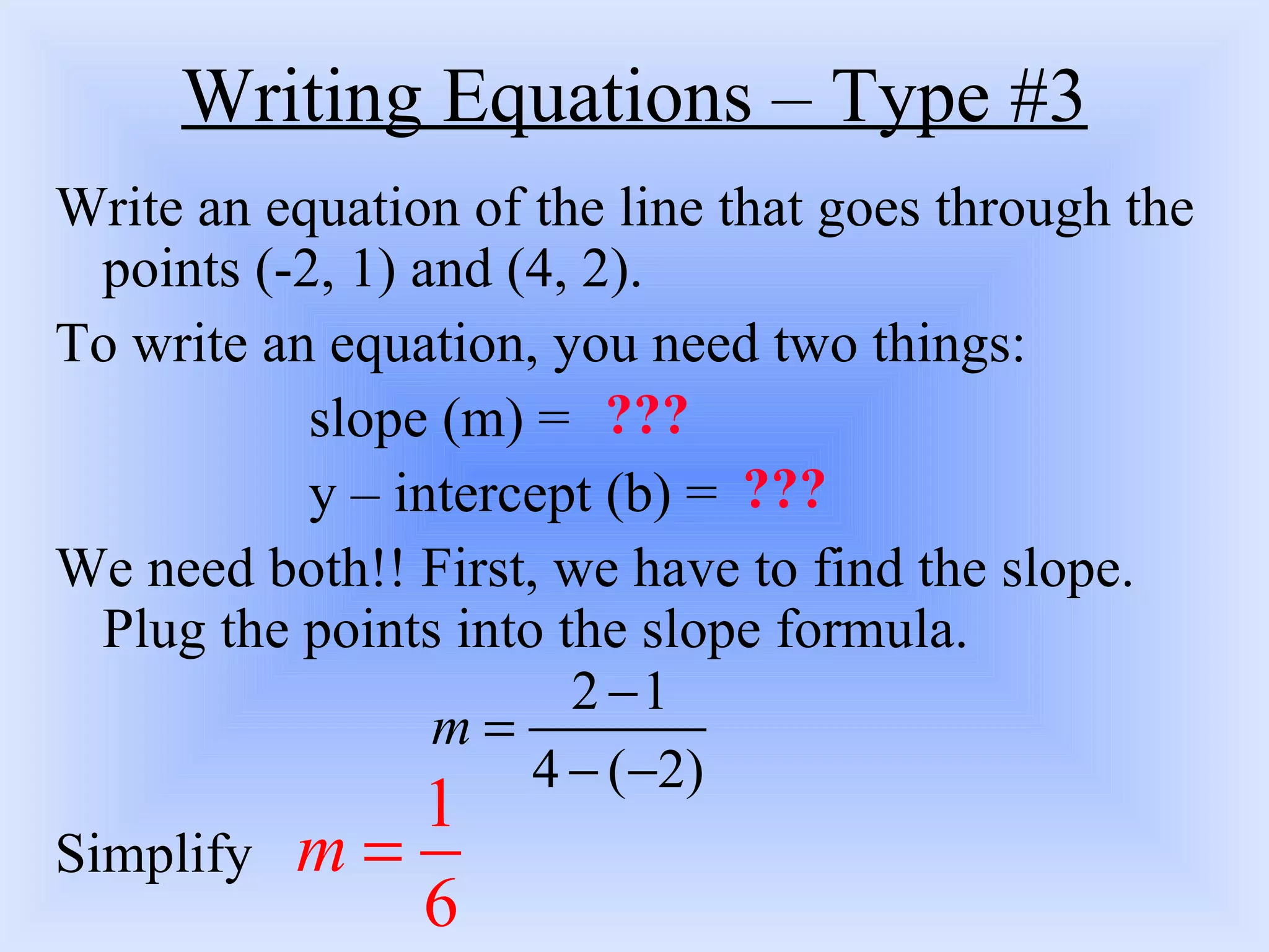 Writing Equations – Type #3 Write an equation of the line that goes through the points (-2, 1) and (4, 2).  To write an equation, you need two things: slope (m) = y – intercept (b) = We need both!! First, we have to find the slope. Plug the points into the slope formula.  Simplify ??? ??? 