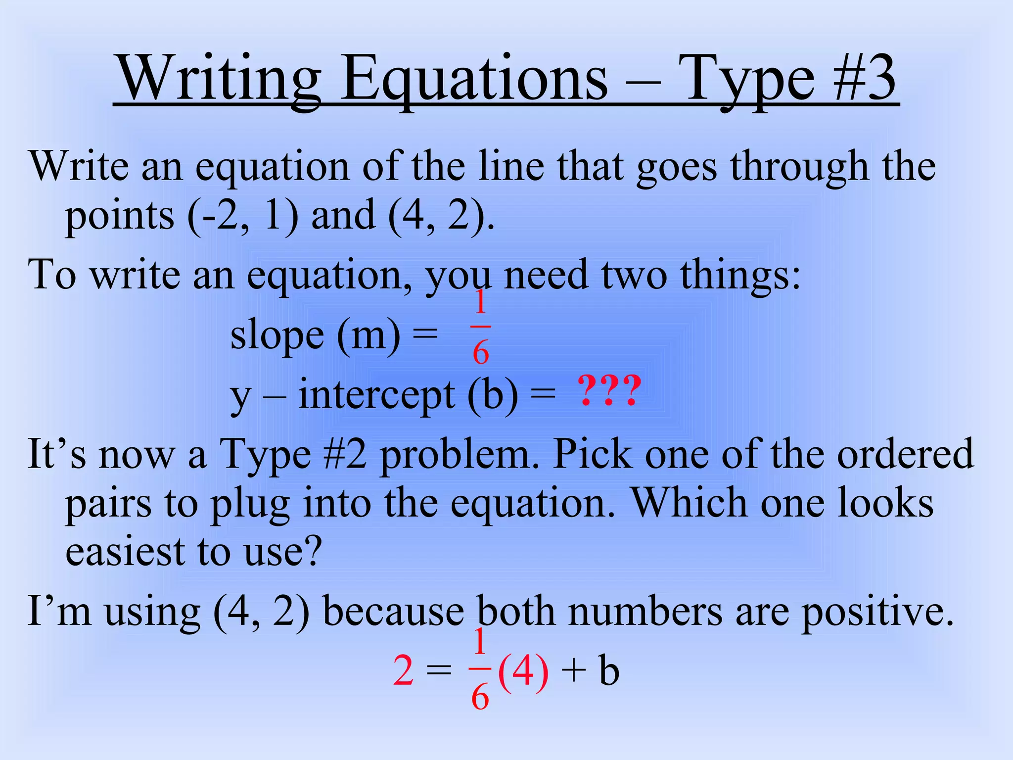 Writing Equations – Type #3 Write an equation of the line that goes through the points (-2, 1) and (4, 2).  To write an equation, you need two things: slope (m) = y – intercept (b) = It’s now a Type #2 problem. Pick one of the ordered pairs to plug into the equation. Which one looks easiest to use?  I’m using (4, 2) because both numbers are positive. 2  =  (4)  + b ??? 