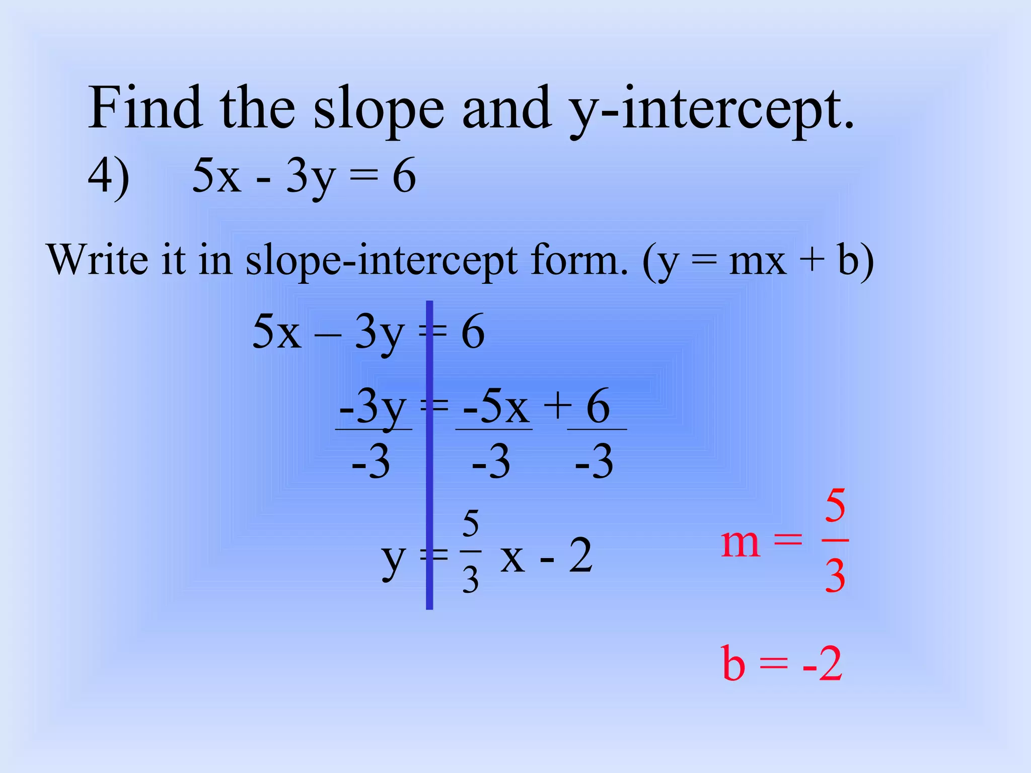 Find the slope and y-intercept. 4) 5x - 3y = 6 Write it in slope-intercept form. (y = mx + b) 5x – 3y = 6 -3y = -5x + 6 y =  x - 2 -3 -3 -3 m =  b = -2 