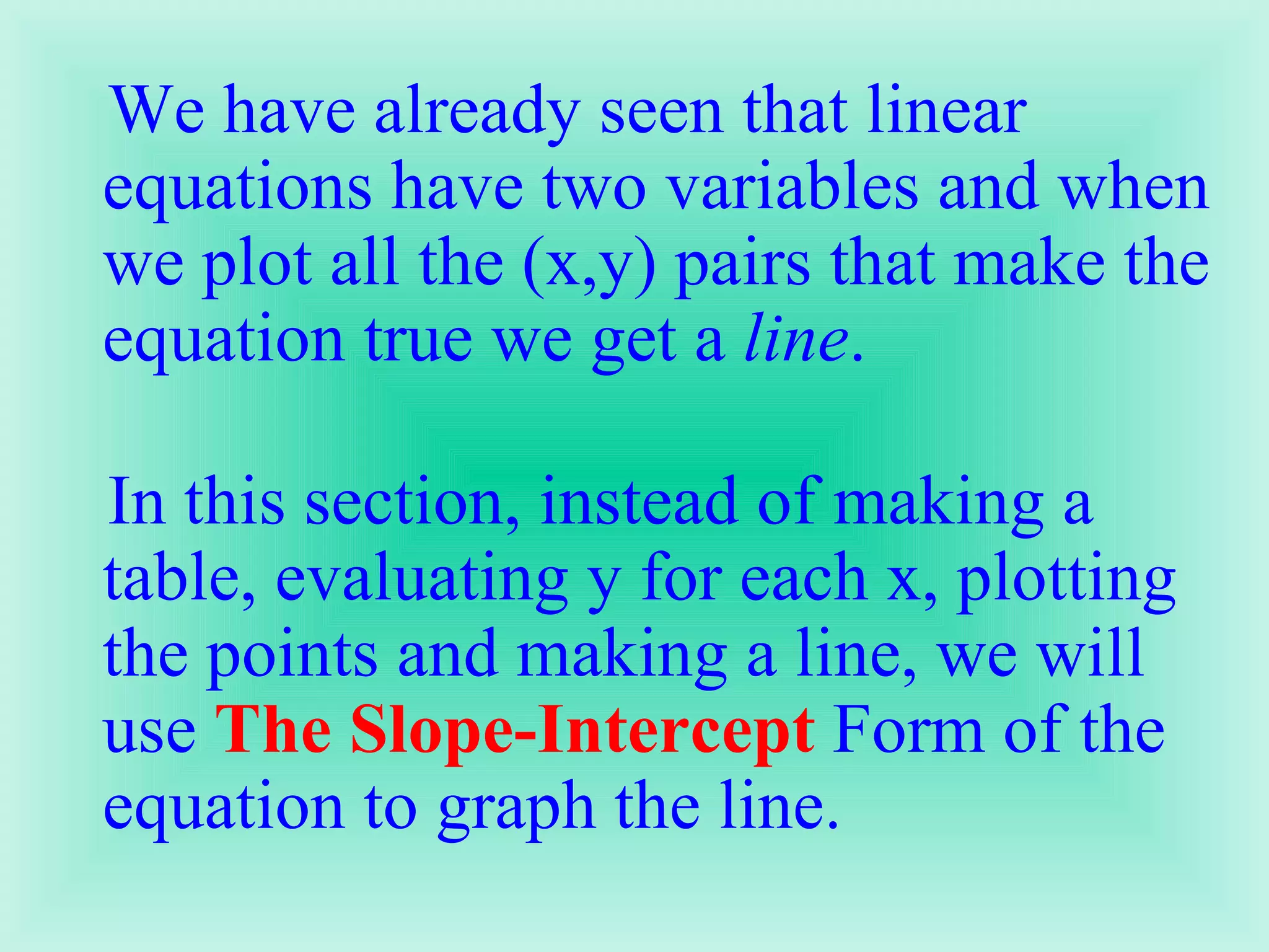 We have already seen that linear equations have two variables and when we plot all the (x,y) pairs that make the equation true we get a  line .  In this section, instead of making a table, evaluating y for each x, plotting the points and making a line, we will use  The Slope-Intercept  Form of the equation to graph the line.  
