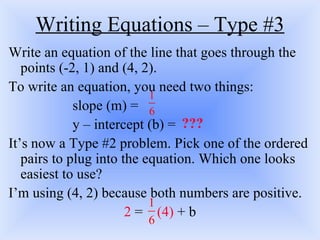 Writing Equations – Type #3 Write an equation of the line that goes through the points (-2, 1) and (4, 2).  To write an equation, you need two things: slope (m) = y – intercept (b) = It’s now a Type #2 problem. Pick one of the ordered pairs to plug into the equation. Which one looks easiest to use?  I’m using (4, 2) because both numbers are positive. 2  =  (4)  + b ??? 