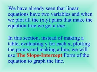 We have already seen that linear equations have two variables and when we plot all the (x,y) pairs that make the equation true we get a  line .  In this section, instead of making a table, evaluating y for each x, plotting the points and making a line, we will use  The Slope-Intercept  Form of the equation to graph the line.  