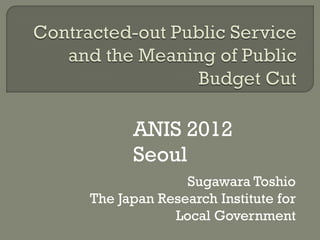 ANIS 2012
      Seoul
              Sugawara Toshio
The Japan Research Institute for
            Local Government
 