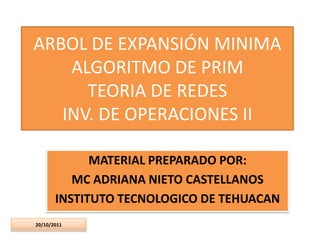 ARBOL DE EXPANSIÓN MINIMA
    ALGORITMO DE PRIM
      TEORIA DE REDES
   INV. DE OPERACIONES II

             MATERIAL PREPARADO POR:
          MC ADRIANA NIETO CASTELLANOS
       INSTITUTO TECNOLOGICO DE TEHUACAN
20/10/2011
 
