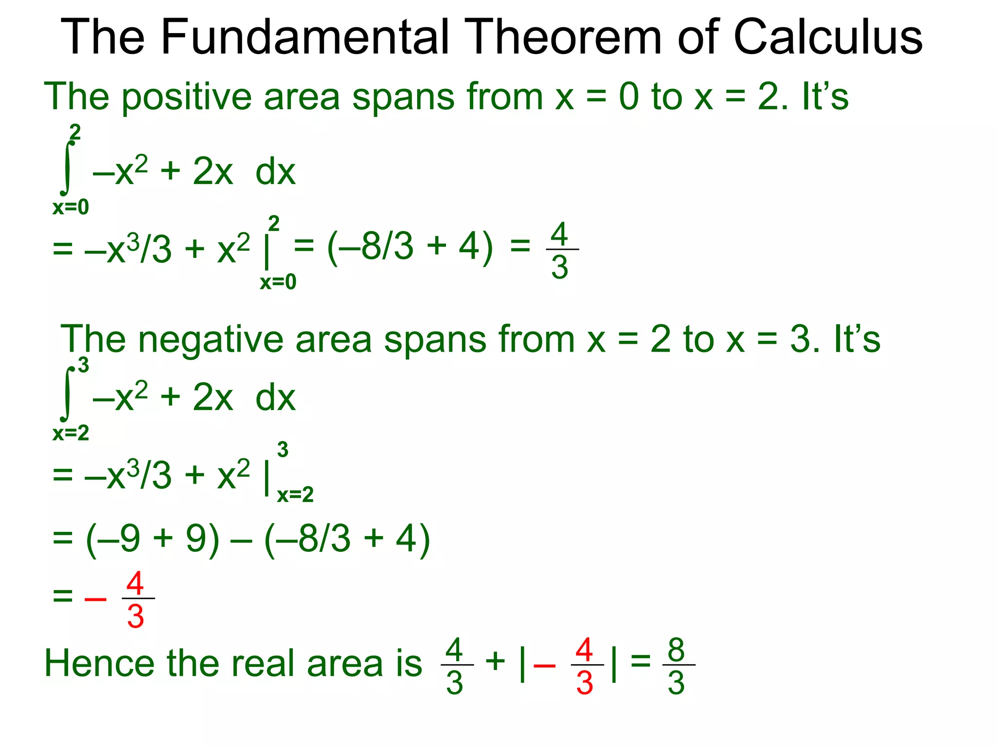 Fundamental Theorem of Calculus 
The Fundamental Theorem of Calculus 
Example D. 
a. Find the signed area bounded by y = –x2 + 2x and 
the x-axis from x = 0 to x = 3. 
The signed area is 
3 
∫ 
–x2 + 2x dx 
x=0 
3 
= –x3/3 + x2 | x=0 
= (–9 + 9) – 0 = 0 
1 
0 2 x 
y 
3 
y = –x2 + 2x 
b. Find the (real) area bounded by y = –x2 + 2x and 
the x-axis from x = 0 to x = 3. 
To find the (real) area, we find the positive area and 
the negative area separately then add their absolute 
values. 
 