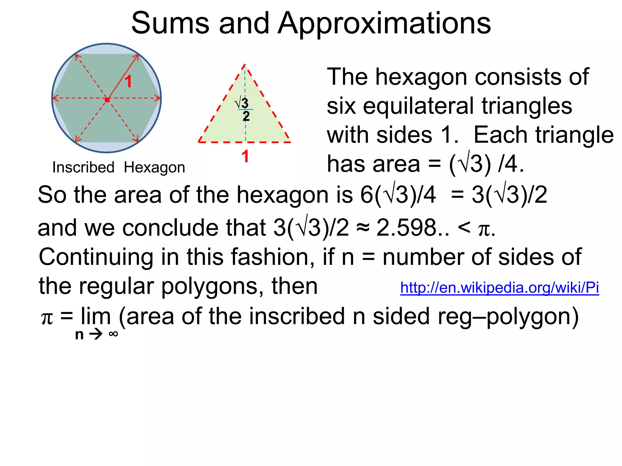 Sums and Approximations 
Differentiation is the process of dividing smaller and 
smaller differences of the outputs versus the 
differences in the inputs to get better and better rates. 
Integration refers to summing more and more smaller 
and smaller terms to obtain better and better “totals”. 
 