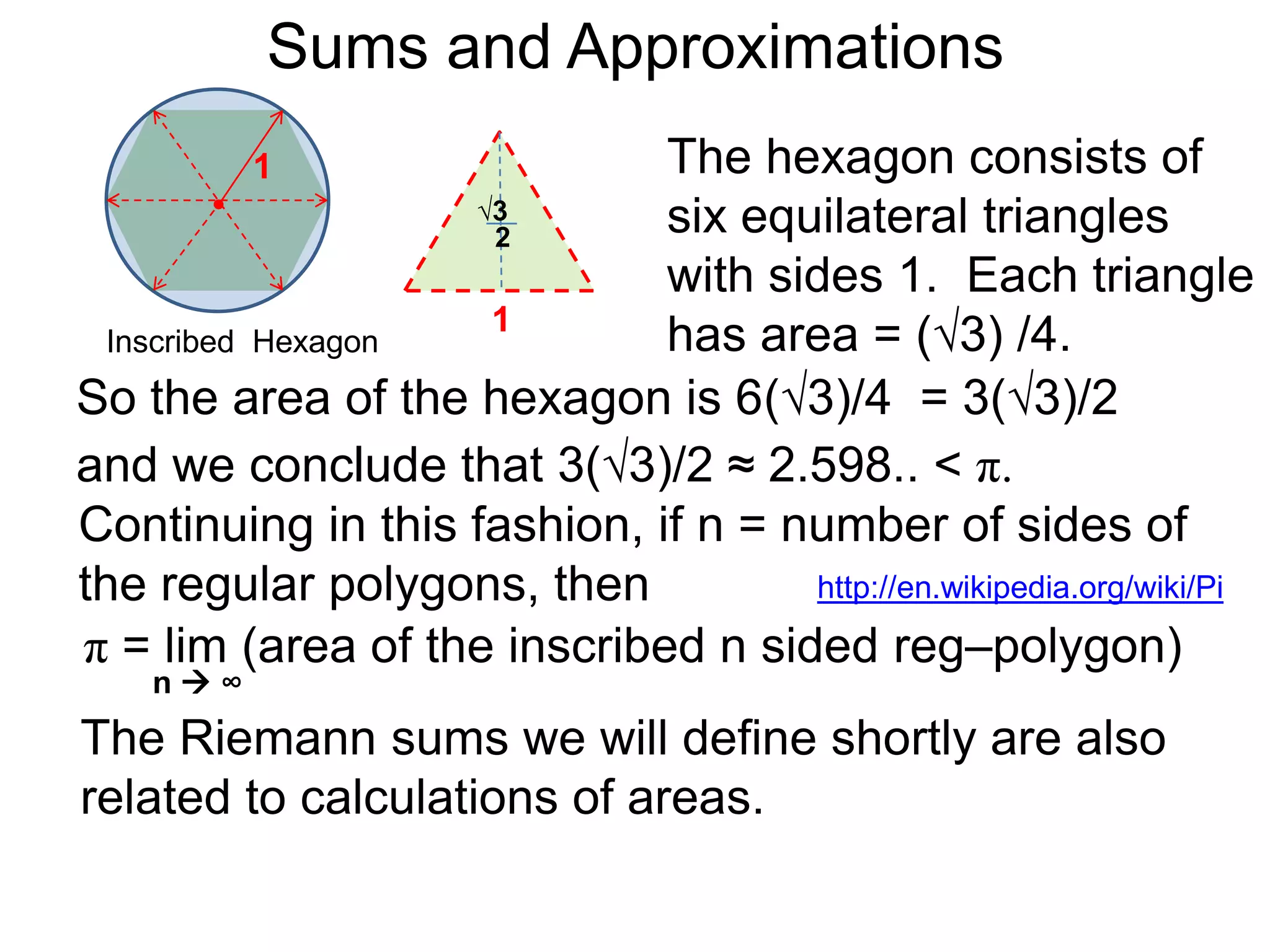 Sums and Approximations 
Differentiation is the process of dividing smaller and 
smaller differences of the outputs versus the 
differences in the inputs to get better and better rates. 
Integration refers to summing more and more smaller 
and smaller terms to obtain better and better “totals”. 
The calculation for the value of π, which is the area of 
the circle with radius 1, is an example of integration. 
 