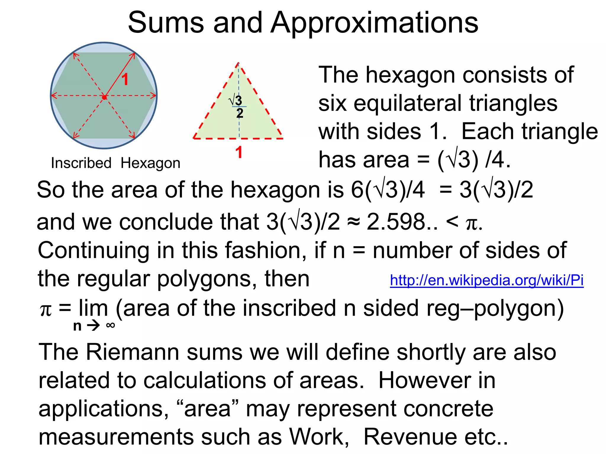 Sums and Approximations 
Differentiation is the process of dividing smaller and 
smaller differences of the outputs versus the 
differences in the inputs to get better and better rates. 
Integration refers to summing more and more smaller 
and smaller terms to obtain better and better “totals”. 
The calculation for the value of π, which is the area of 
the circle with radius 1, is an example of integration. 
We find a lower bound by inscribing a square in the 
circle of radius 1. 
1 
Inscribed Square 
 