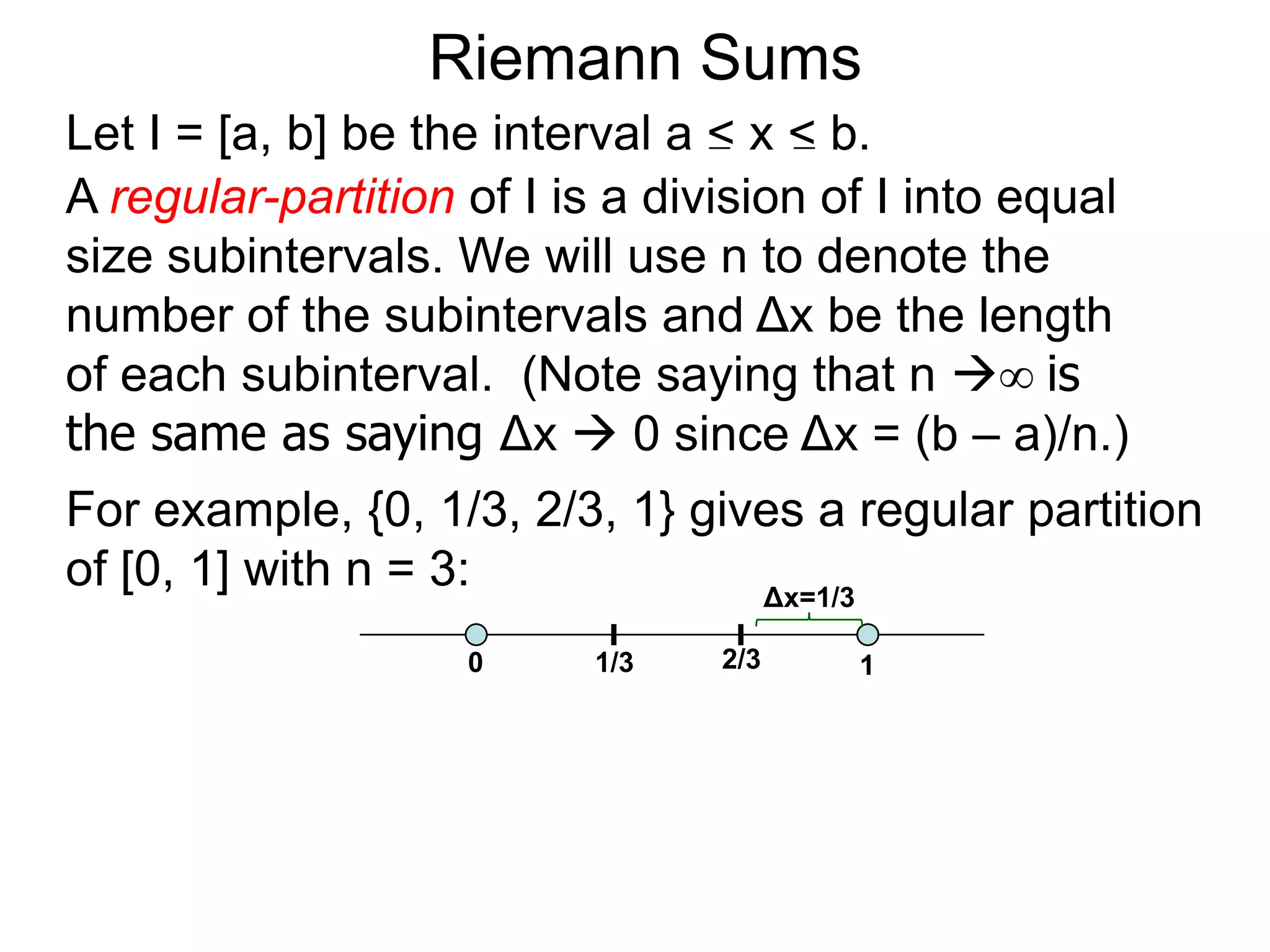 On Areas 
We are to find the area of a given enclosed region R. 
Take a ruler x and measure R from one end to the other end, 
and assume that R spans from x = a to x = b. 
Let L(x) = cross–sectional length at a generic x. 
Let the [xi–1, xi] be a small interval and Δx = xi – xi–1 = the width 
of the interval. 
xi–1 xi 
R 
a b 
x 
L(x) 
x 
Δx 
 