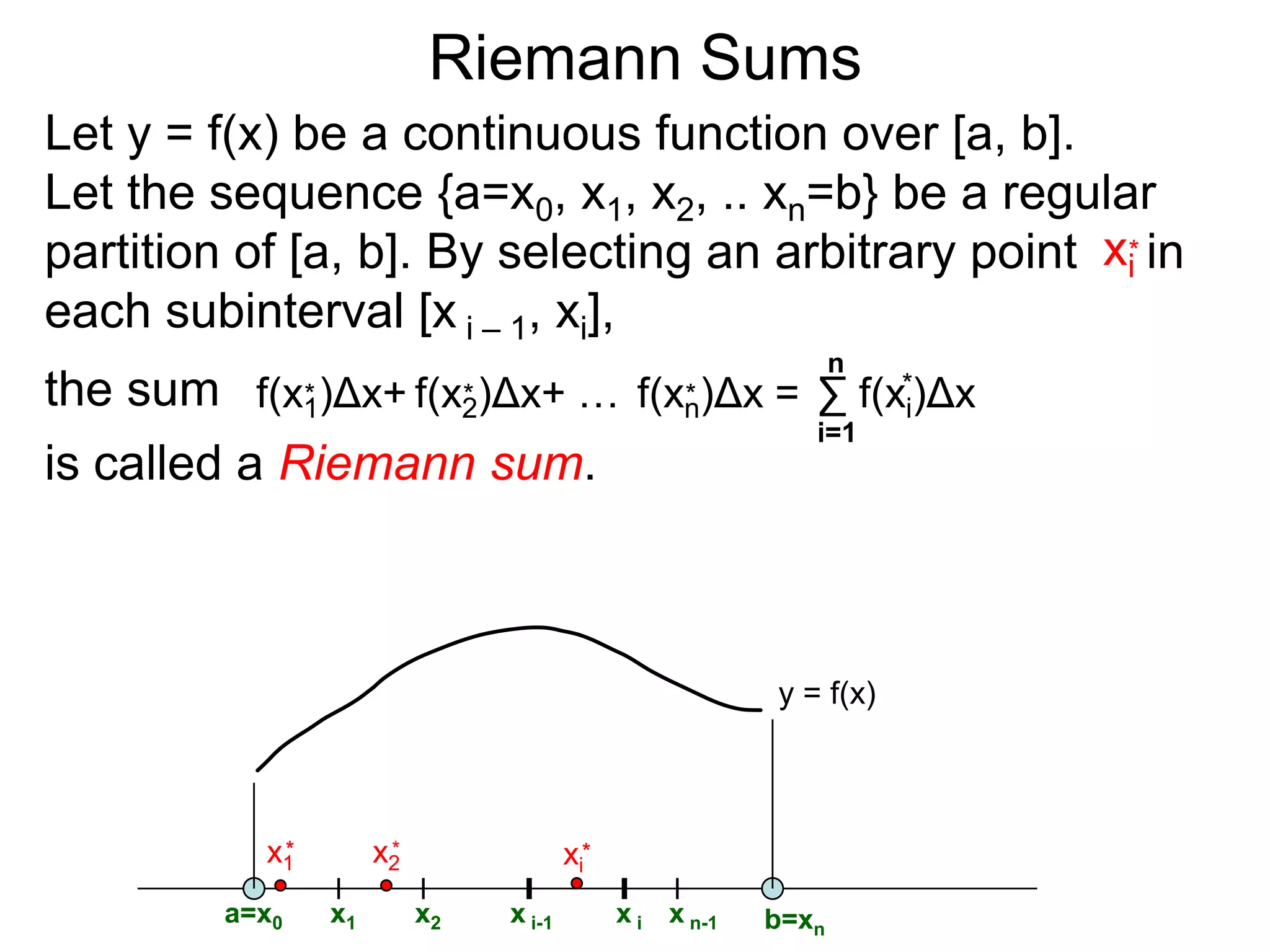 Riemann Sums 
Let I = [a, b] be the interval a < x < b. 
A regular-partition of I is a division of I into equal 
size subintervals. We will use n to denote the 
number of the subintervals and Δx to be the length 
of each subinterval. (Note saying that n ∞ is the 
same as saying Δx  0 since Δx = (b – a)/n.) 
For example, {0, 1/3, 2/3, 1} gives a regular partition 
of [0, 1] with n = 3: 
Δx=1/3 
0 1/3 2/3 1 
 